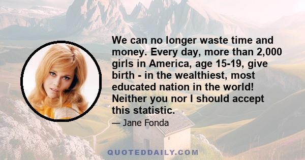 We can no longer waste time and money. Every day, more than 2,000 girls in America, age 15-19, give birth - in the wealthiest, most educated nation in the world! Neither you nor I should accept this statistic.