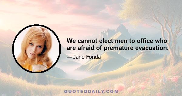 We cannot elect men to office who are afraid of premature evacuation.