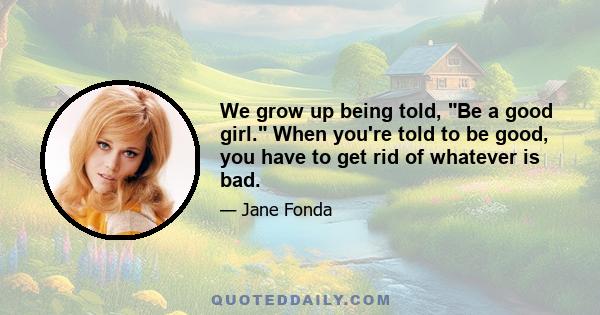 We grow up being told, Be a good girl. When you're told to be good, you have to get rid of whatever is bad.