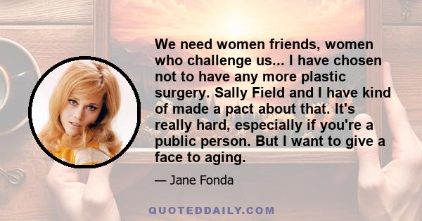 We need women friends, women who challenge us... I have chosen not to have any more plastic surgery. Sally Field and I have kind of made a pact about that. It's really hard, especially if you're a public person. But I