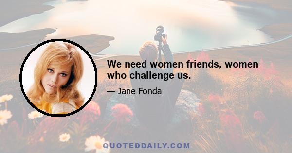 We need women friends, women who challenge us.