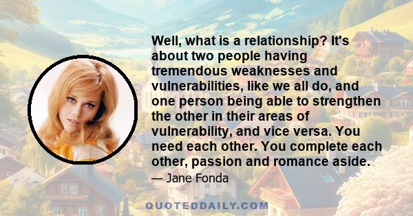 Well, what is a relationship? It's about two people having tremendous weaknesses and vulnerabilities, like we all do, and one person being able to strengthen the other in their areas of vulnerability, and vice versa.