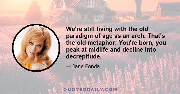 We're still living with the old paradigm of age as an arch. That's the old metaphor: You're born, you peak at midlife and decline into decrepitude.