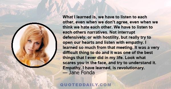 What I learned is, we have to listen to each other, even when we don't agree, even when we think we hate each other. We have to listen to each others narratives. Not interrupt defensively, or with hostility, but really