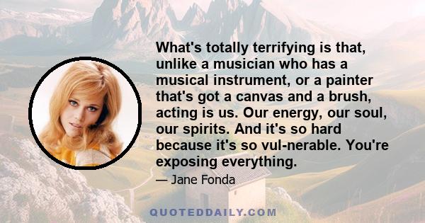 What's totally terrifying is that, unlike a musician who has a musical instrument, or a painter that's got a canvas and a brush, acting is us. Our energy, our soul, our spirits. And it's so hard because it's so