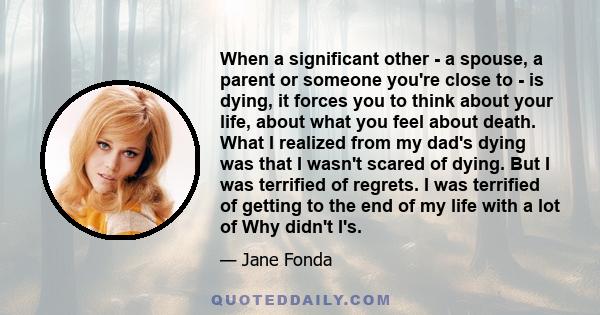 When a significant other - a spouse, a parent or someone you're close to - is dying, it forces you to think about your life, about what you feel about death. What I realized from my dad's dying was that I wasn't scared