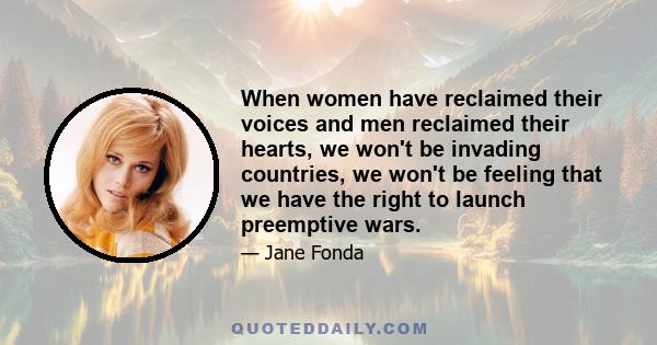 When women have reclaimed their voices and men reclaimed their hearts, we won't be invading countries, we won't be feeling that we have the right to launch preemptive wars.