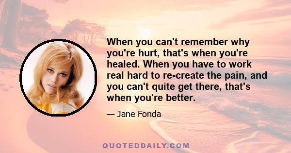 When you can't remember why you're hurt, that's when you're healed. When you have to work real hard to re-create the pain, and you can't quite get there, that's when you're better.