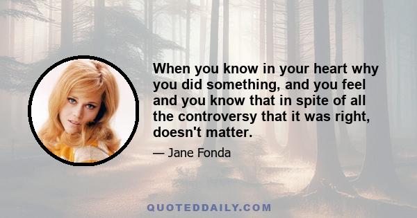 When you know in your heart why you did something, and you feel and you know that in spite of all the controversy that it was right, doesn't matter.