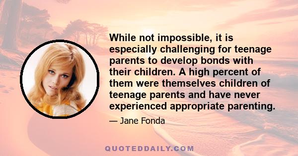 While not impossible, it is especially challenging for teenage parents to develop bonds with their children. A high percent of them were themselves children of teenage parents and have never experienced appropriate