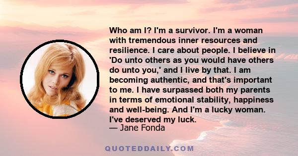 Who am I? I'm a survivor. I'm a woman with tremendous inner resources and resilience. I care about people. I believe in 'Do unto others as you would have others do unto you,' and I live by that. I am becoming authentic, 