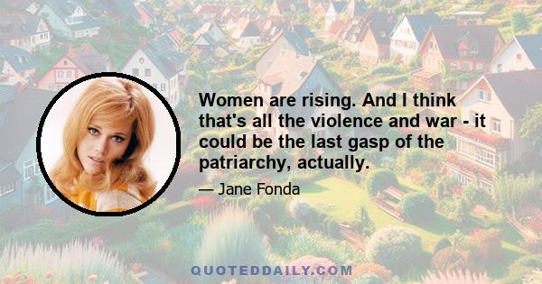 Women are rising. And I think that's all the violence and war - it could be the last gasp of the patriarchy, actually.