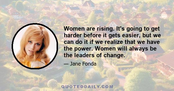 Women are rising. It's going to get harder before it gets easier, but we can do it if we realize that we have the power. Women will always be the leaders of change.