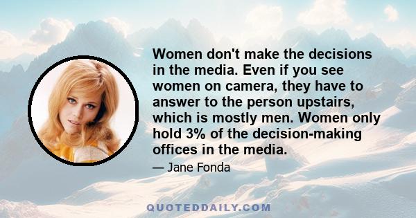 Women don't make the decisions in the media. Even if you see women on camera, they have to answer to the person upstairs, which is mostly men. Women only hold 3% of the decision-making offices in the media.