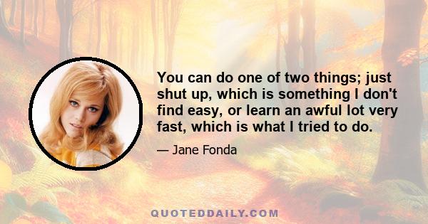 You can do one of two things; just shut up, which is something I don't find easy, or learn an awful lot very fast, which is what I tried to do.