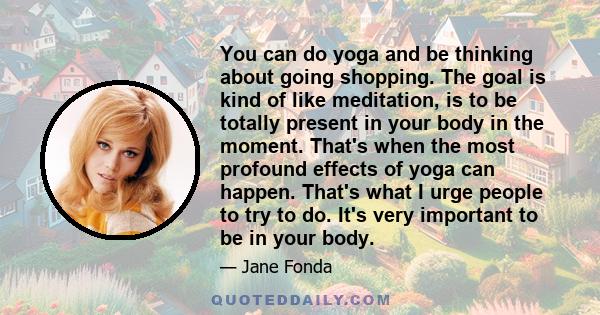 You can do yoga and be thinking about going shopping. The goal is kind of like meditation, is to be totally present in your body in the moment. That's when the most profound effects of yoga can happen. That's what I