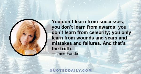 You don’t learn from successes; you don’t learn from awards; you don’t learn from celebrity; you only learn from wounds and scars and mistakes and failures. And that’s the truth.