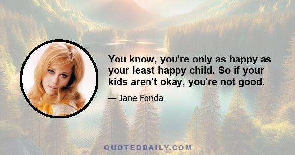 You know, you're only as happy as your least happy child. So if your kids aren't okay, you're not good.