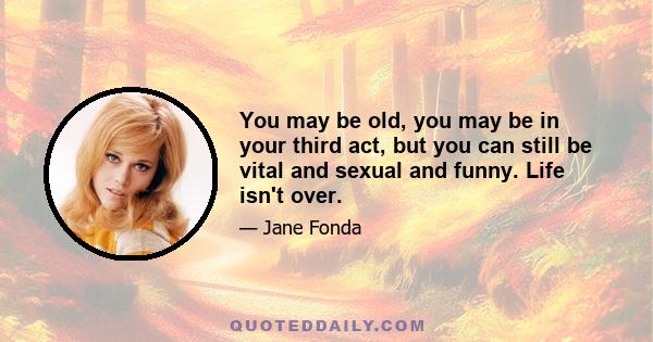 You may be old, you may be in your third act, but you can still be vital and sexual and funny. Life isn't over.