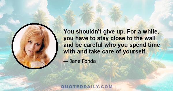 You shouldn't give up. For a while, you have to stay close to the wall and be careful who you spend time with and take care of yourself.