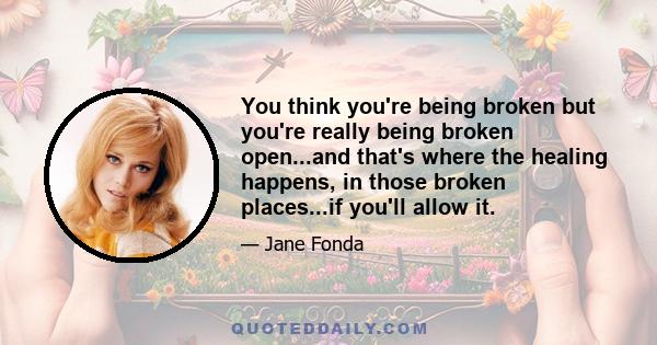 You think you're being broken but you're really being broken open...and that's where the healing happens, in those broken places...if you'll allow it.