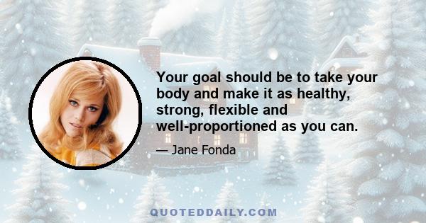 Your goal should be to take your body and make it as healthy, strong, flexible and well-proportioned as you can.