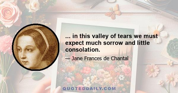 ... in this valley of tears we must expect much sorrow and little consolation.