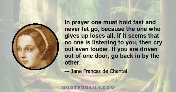 In prayer one must hold fast and never let go, because the one who gives up loses all. If it seems that no one is listening to you, then cry out even louder. If you are driven out of one door, go back in by the other.