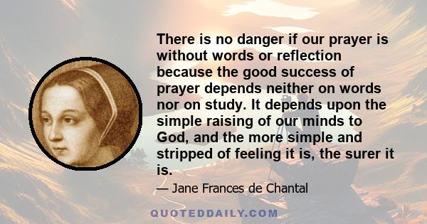 There is no danger if our prayer is without words or reflection because the good success of prayer depends neither on words nor on study. It depends upon the simple raising of our minds to God, and the more simple and