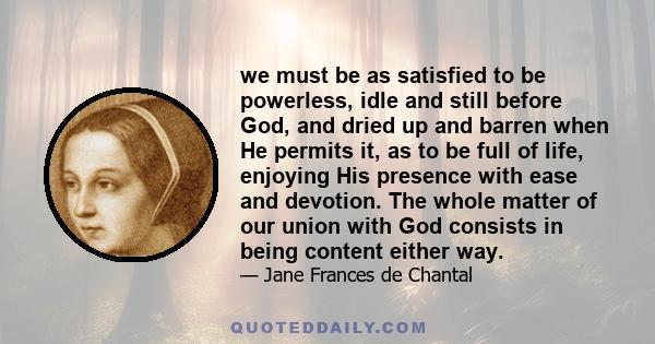 we must be as satisfied to be powerless, idle and still before God, and dried up and barren when He permits it, as to be full of life, enjoying His presence with ease and devotion. The whole matter of our union with God 