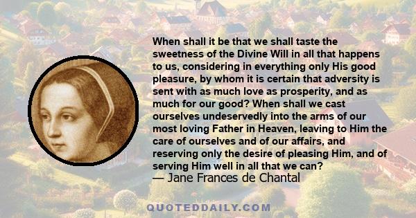 When shall it be that we shall taste the sweetness of the Divine Will in all that happens to us, considering in everything only His good pleasure, by whom it is certain that adversity is sent with as much love as