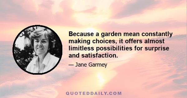 Because a garden mean constantly making choices, it offers almost limitless possibilities for surprise and satisfaction.