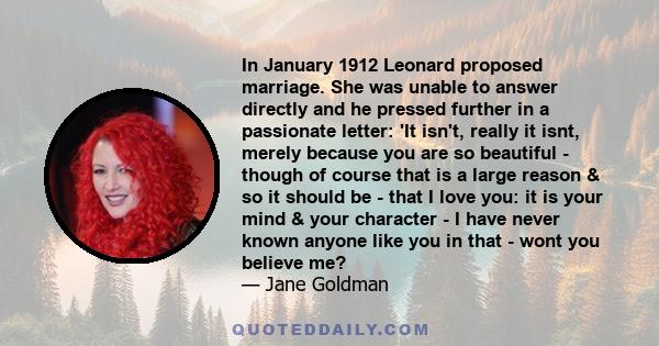 In January 1912 Leonard proposed marriage. She was unable to answer directly and he pressed further in a passionate letter: 'It isn't, really it isnt, merely because you are so beautiful - though of course that is a