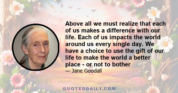 Above all we must realize that each of us makes a difference with our life. Each of us impacts the world around us every single day. We have a choice to use the gift of our life to make the world a better place - or not 