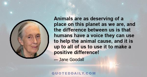 Animals are as deserving of a place on this planet as we are, and the difference between us is that humans have a voice they can use to help the animal cause, and it is up to all of us to use it to make a positive