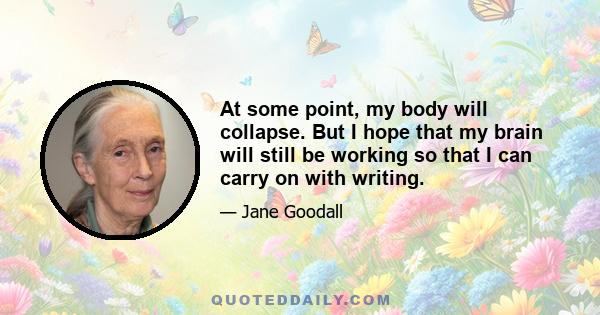 At some point, my body will collapse. But I hope that my brain will still be working so that I can carry on with writing.