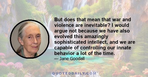 But does that mean that war and violence are inevitable? I would argue not because we have also evolved this amazingly sophisticated intellect, and we are capable of controlling our innate behavior a lot of the time.