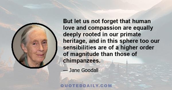 But let us not forget that human love and compassion are equally deeply rooted in our primate heritage, and in this sphere too our sensibilities are of a higher order of magnitude than those of chimpanzees.