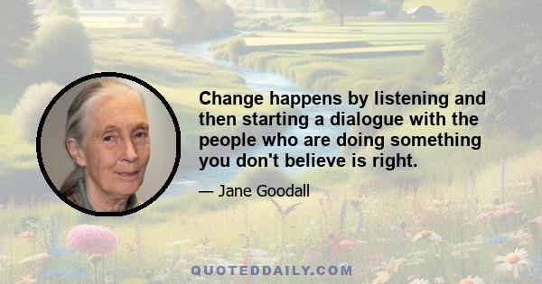 Change happens by listening and then starting a dialogue with the people who are doing something you don't believe is right.