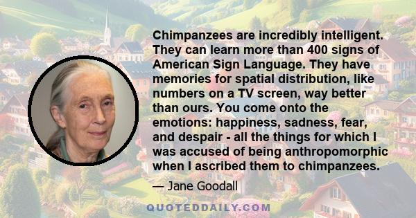 Chimpanzees are incredibly intelligent. They can learn more than 400 signs of American Sign Language. They have memories for spatial distribution, like numbers on a TV screen, way better than ours. You come onto the