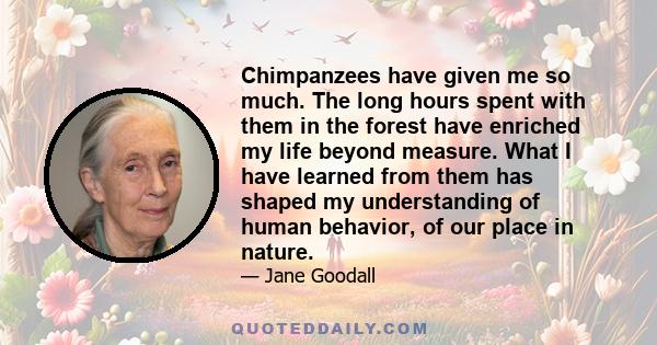 Chimpanzees have given me so much. The long hours spent with them in the forest have enriched my life beyond measure. What I have learned from them has shaped my understanding of human behavior, of our place in nature.