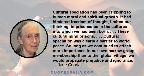 Cultural speciation had been crippling to human moral and spiritual growth. It had hindered freedom of thought, limited our thinking, imprisoned us in the cultures into which we had been born. . . . These cultural mind