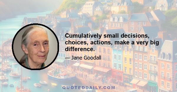 Cumulatively small decisions, choices, actions, make a very big difference.