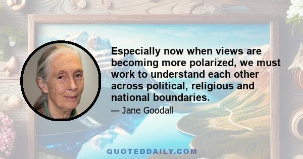 Especially now when views are becoming more polarized, we must work to understand each other across political, religious and national boundaries.