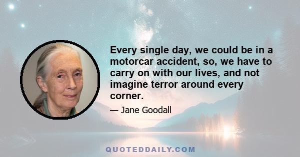 Every single day, we could be in a motorcar accident, so, we have to carry on with our lives, and not imagine terror around every corner.