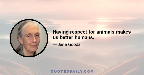 Having respect for animals makes us better humans.