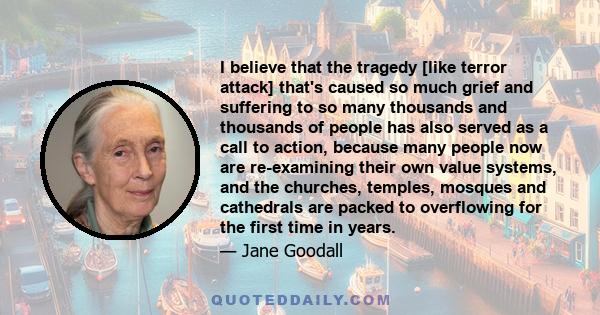 I believe that the tragedy [like terror attack] that's caused so much grief and suffering to so many thousands and thousands of people has also served as a call to action, because many people now are re-examining their