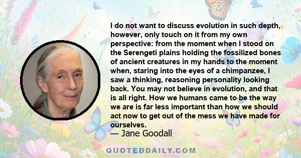 I do not want to discuss evolution in such depth, however, only touch on it from my own perspective: from the moment when I stood on the Serengeti plains holding the fossilized bones of ancient creatures in my hands to