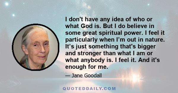 I don't have any idea of who or what God is. But I do believe in some great spiritual power. I feel it particularly when I’m out in nature. It’s just something that's bigger and stronger than what I am or what anybody