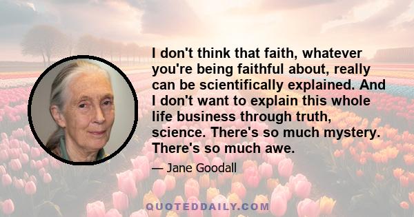 I don't think that faith, whatever you're being faithful about, really can be scientifically explained. And I don't want to explain this whole life business through truth, science. There's so much mystery. There's so